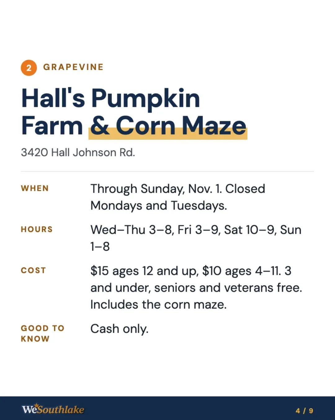 Stop 2, Grapevine: "Hall's Pumpkin Farm & Corn Maze", 3420 Hall Johnson Rd.. When: Through Sunday, Nov. 1. Closed Mondays and Tuesdays.. Hours: Wed–Thu 3–8, Fri 3–9, Sat 10–9, Sun 1–8. Cost: $15 ages 12 and up, $10 ages 4–11. 3 and under, seniors and veterans free. Includes the corn maze.. Good to know: Cash only..