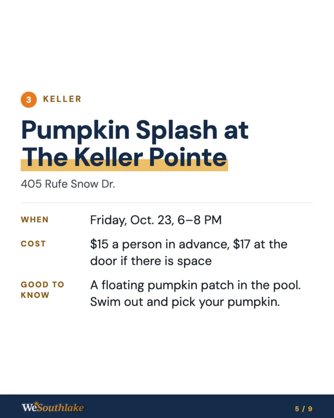 Stop 3, Keller: "Pumpkin Splash at The Keller Pointe", 405 Rufe Snow Dr.. When: Friday, Oct. 23, 6–8 PM. Cost: $15 a person in advance, $17 at the door if there is space. Good to know: A floating pumpkin patch in the pool. Swim out and pick your pumpkin..