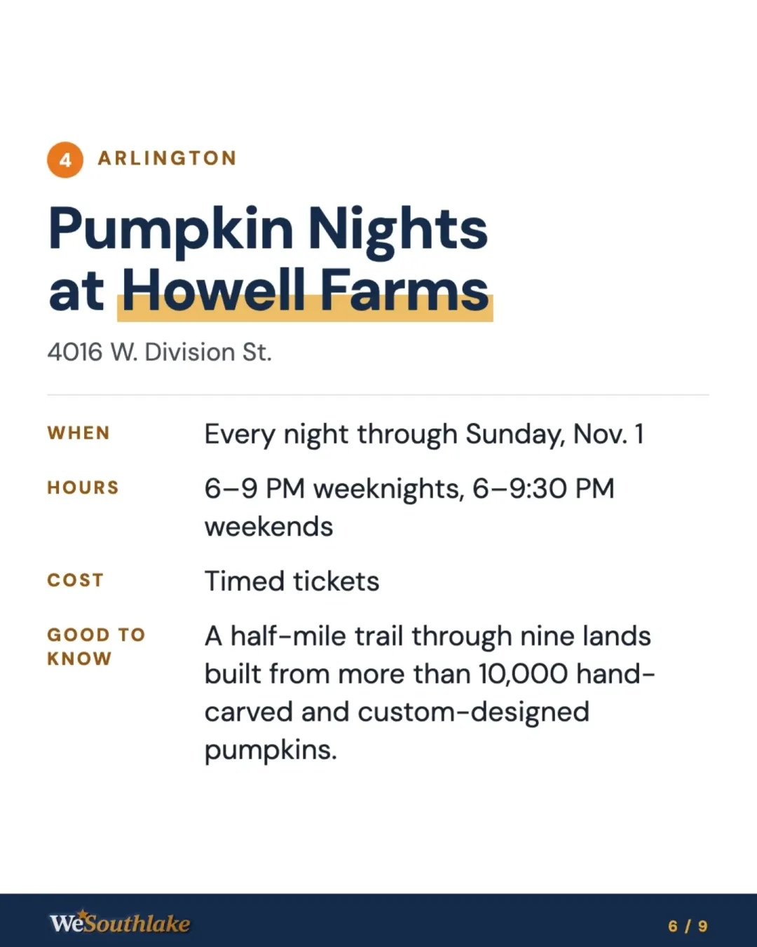 Stop 4, Arlington: "Pumpkin Nights at Howell Farms", 4016 W. Division St.. When: Every night through Sunday, Nov. 1. Hours: 6–9 PM weeknights, 6–9:30 PM weekends. Cost: Timed tickets. Good to know: A half-mile trail through nine lands built from more than 10,000 hand-carved and custom-designed pumpkins..