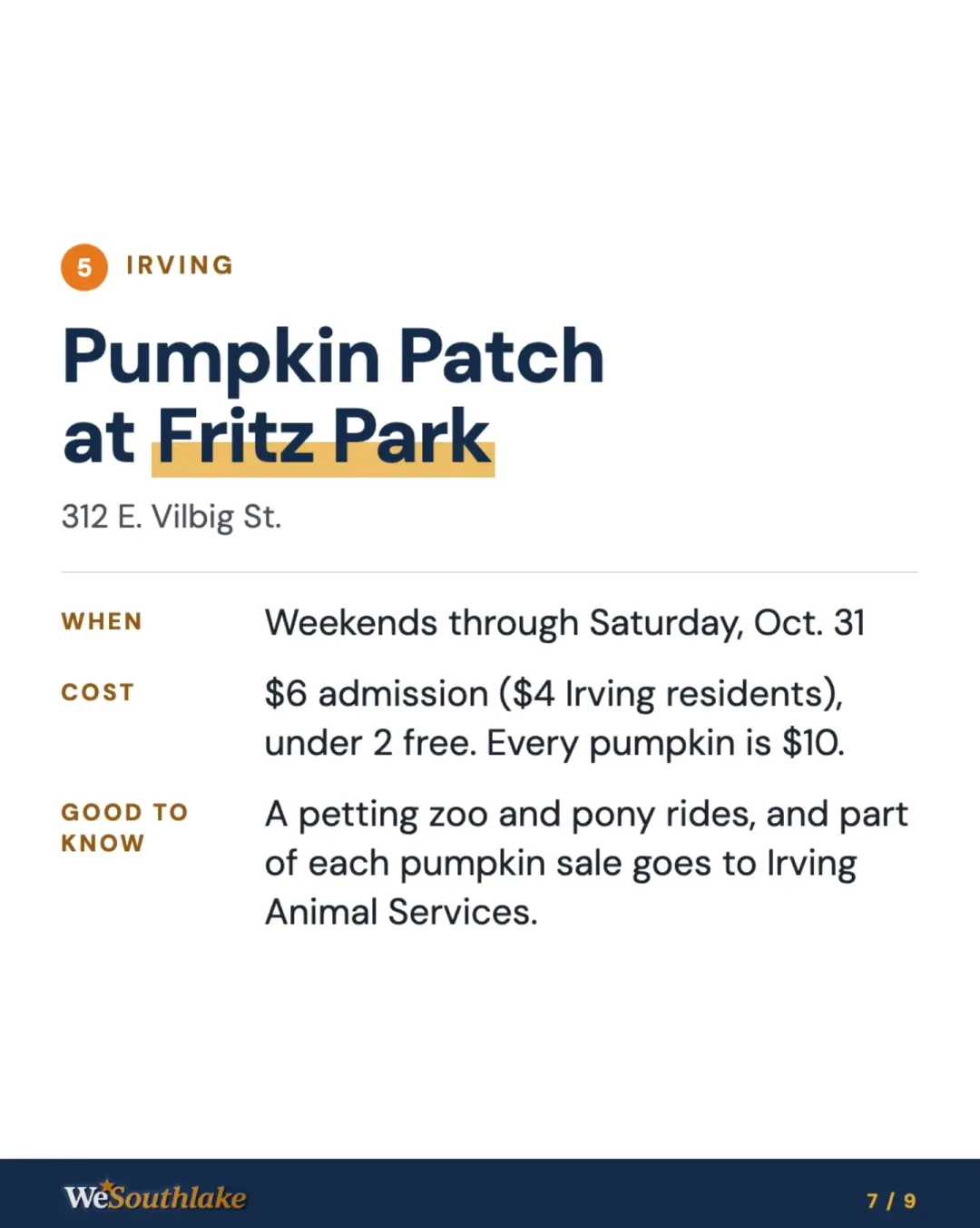 Stop 5, Irving: "Pumpkin Patch at Fritz Park", 312 E. Vilbig St.. When: Weekends through Saturday, Oct. 31. Cost: $6 admission ($4 Irving residents), under 2 free. Every pumpkin is $10.. Good to know: A petting zoo and pony rides, and part of each pumpkin sale goes to Irving Animal Services..